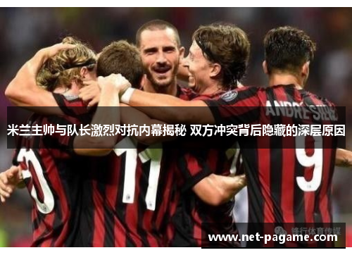 米兰主帅与队长激烈对抗内幕揭秘 双方冲突背后隐藏的深层原因