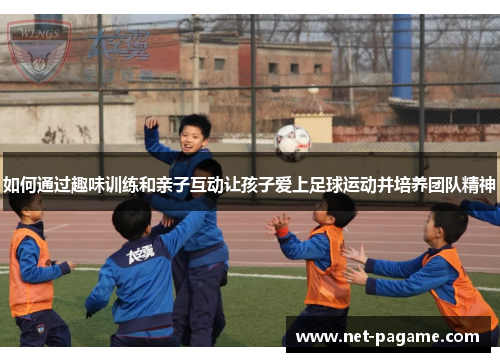 如何通过趣味训练和亲子互动让孩子爱上足球运动并培养团队精神