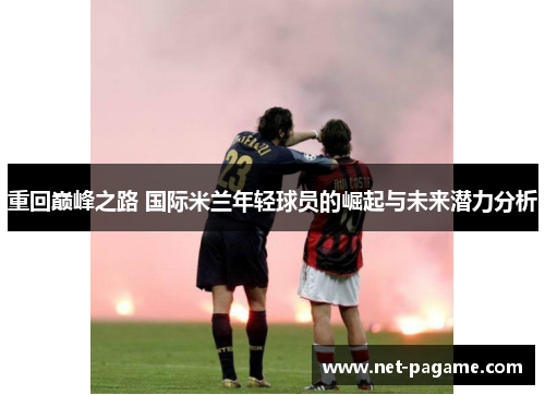 重回巅峰之路 国际米兰年轻球员的崛起与未来潜力分析 重回巅峰之路 国际米兰年轻球员的崛起与未来潜力分析
