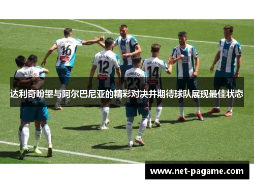 达利奇盼望与阿尔巴尼亚的精彩对决并期待球队展现最佳状态