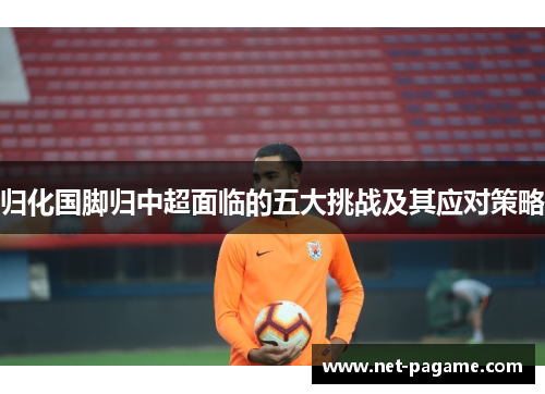 归化国脚归中超面临的五大挑战及其应对策略 归化国脚归中超面临的五大挑战及其应对策略