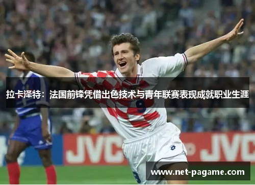 拉卡泽特：法国前锋凭借出色技术与青年联赛表现成就职业生涯