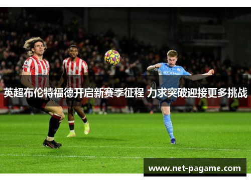 英超布伦特福德开启新赛季征程 力求突破迎接更多挑战