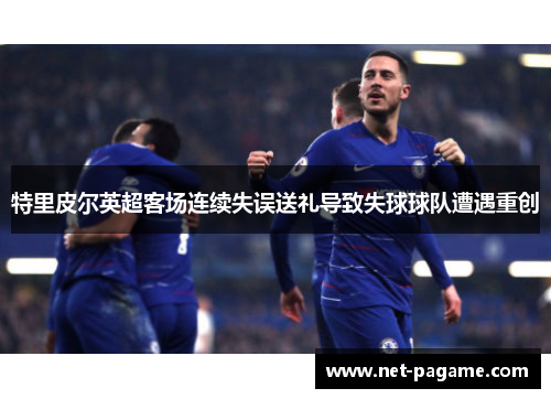 特里皮尔英超客场连续失误送礼导致失球球队遭遇重创 特里皮尔英超客场连续失误送礼导致失球球队遭遇重创
