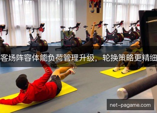 客场阵容体能负荷管理升级，轮换策略更精细